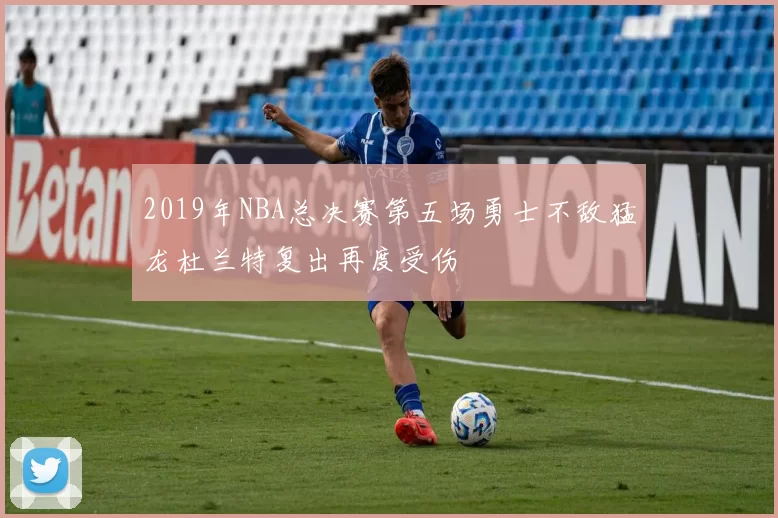 2019年NBA总决赛第五场勇士不敌猛龙杜兰特复出再度受伤