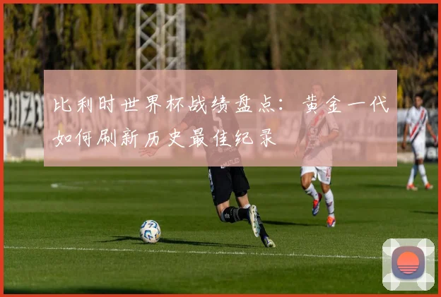 比利时世界杯战绩盘点:黄金一代如何刷新历史最佳纪录