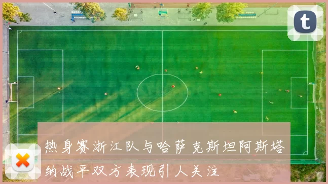 热身赛浙江队与哈萨克斯坦阿斯塔纳战平双方表现引人关注