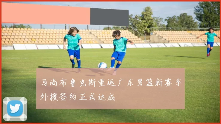 马尚布鲁克斯重返广东男篮新赛季外援签约正式达成