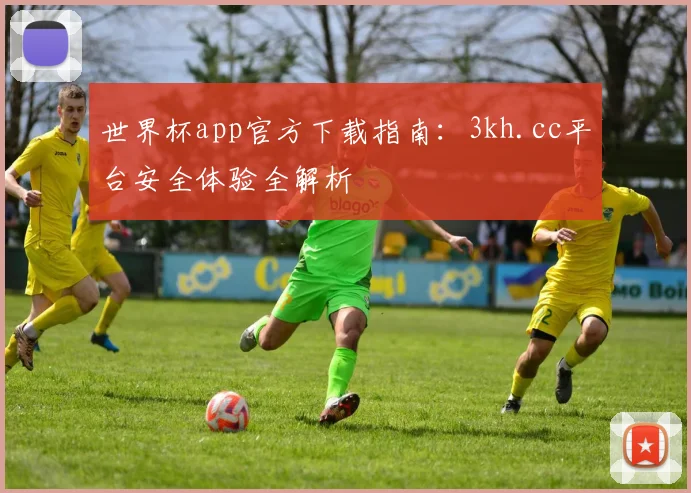 世界杯app官方下载指南：3kh.cc平台安全体验全解析