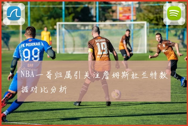 NBA一哥归属引关注詹姆斯杜兰特数据对比分析