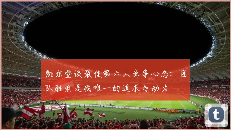 凯尔登谈最佳第六人竞争心态:团队胜利是我唯一的追求与动力