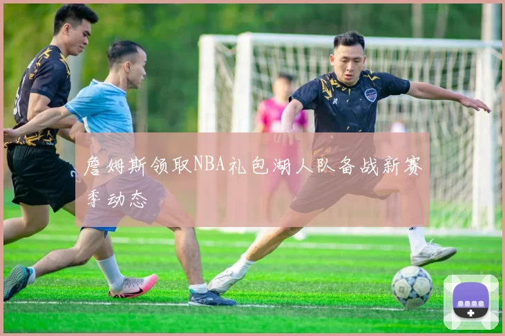 詹姆斯领取NBA礼包湖人队备战新赛季动态