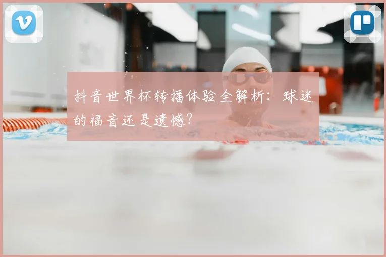 抖音世界杯转播体验全解析：球迷的福音还是遗憾？