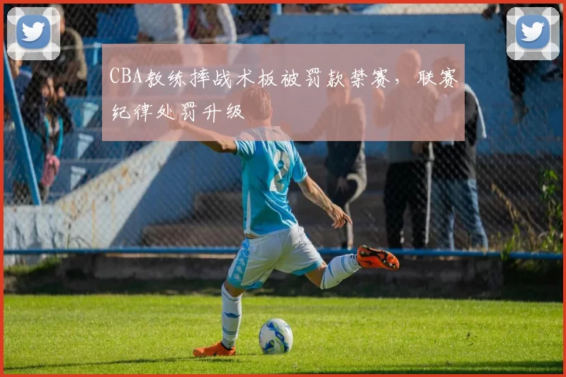 CBA教练摔战术板被罚款禁赛，联赛纪律处罚升级