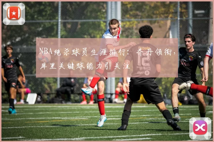 NBA绝杀球员生涯排行：乔丹领衔，库里关键球能力引关注