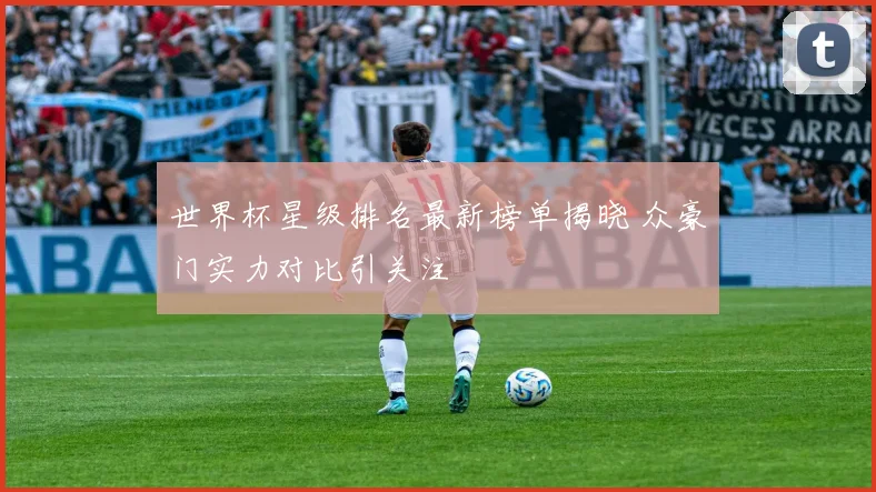 世界杯星级排名最新榜单揭晓 众豪门实力对比引关注