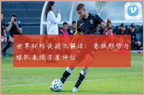 世界杯昨夜战况解读:晋级形势与球队表现深度评估