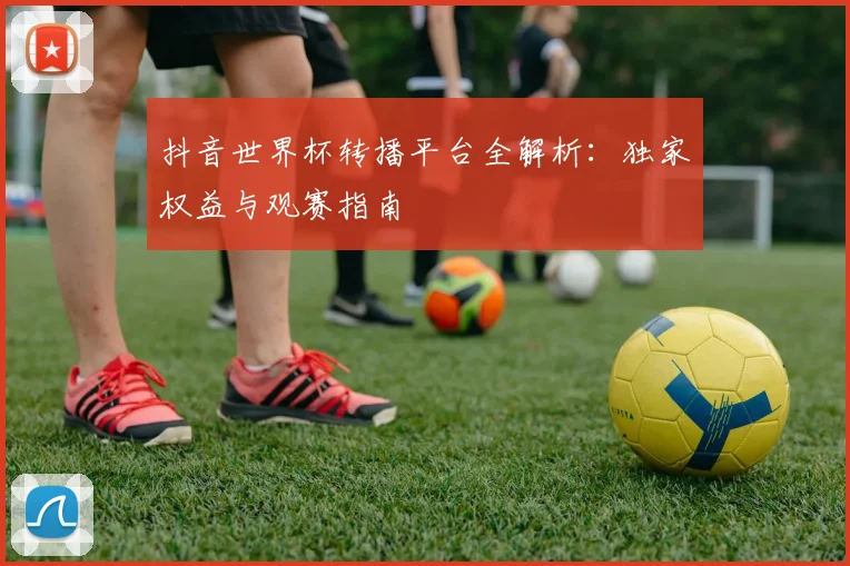 抖音世界杯转播平台全解析:独家权益与观赛指南