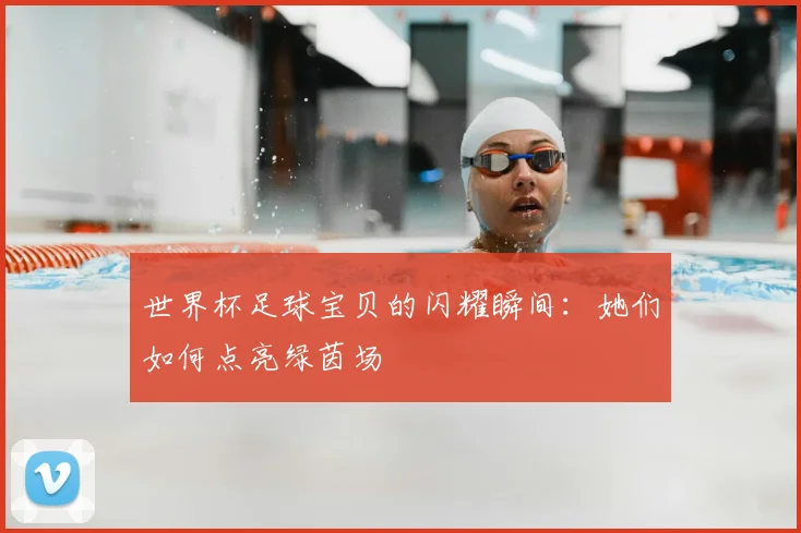 世界杯足球宝贝的闪耀瞬间:她们如何点亮绿茵场