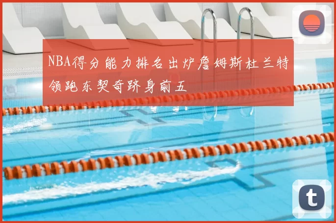 NBA得分能力排名出炉詹姆斯杜兰特领跑东契奇跻身前五