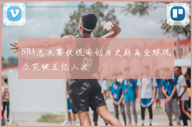 NBA总决赛收视率创历史新高全球观众突破五亿人次