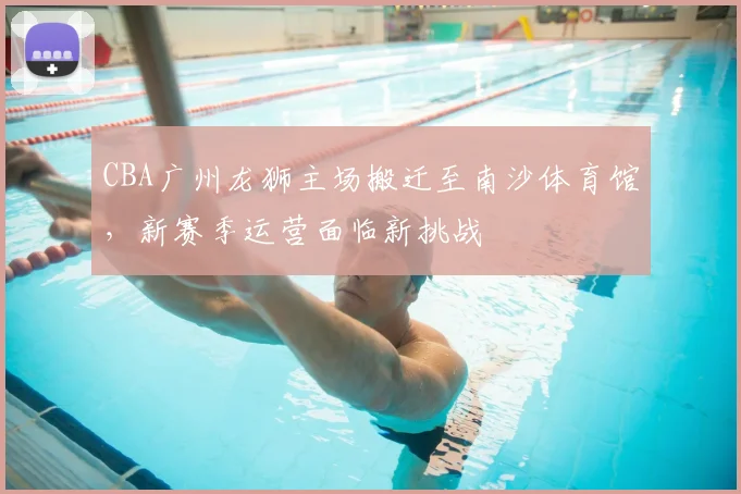 CBA广州龙狮主场搬迁至南沙体育馆,新赛季运营面临新挑战