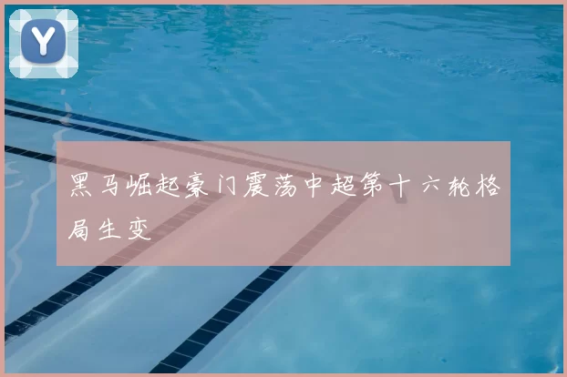 黑马崛起豪门震荡中超第十六轮格局生变