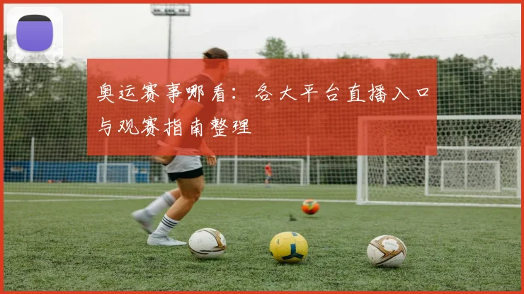 奥运赛事哪看：各大平台直播入口与观赛指南整理