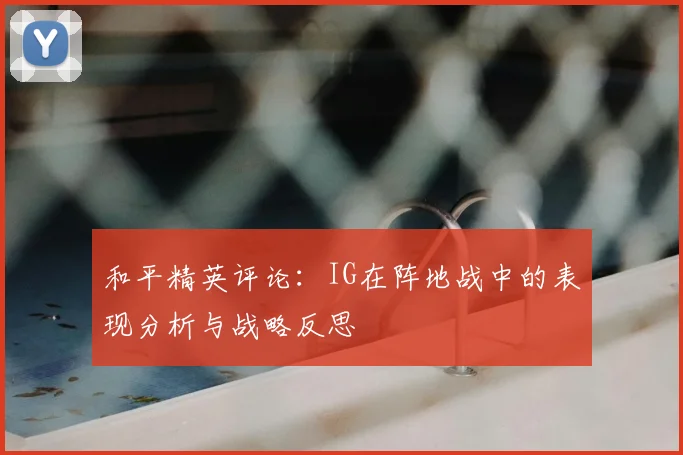 和平精英评论：IG在阵地战中的表现分析与战略反思