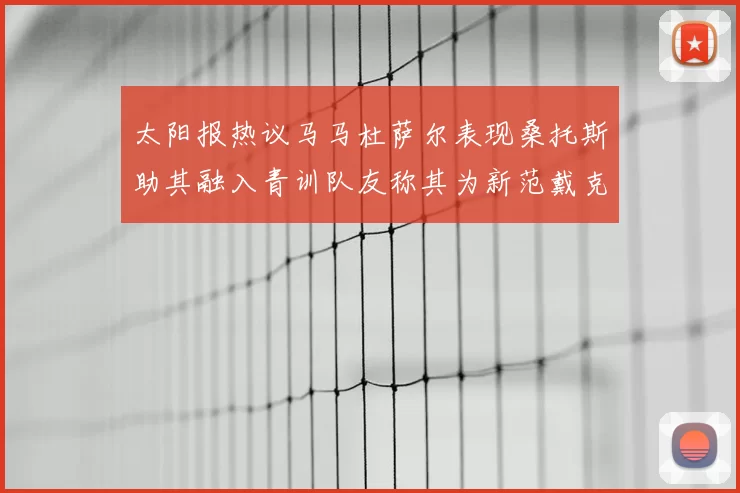 太阳报热议马马杜萨尔表现桑托斯助其融入青训队友称其为新范戴克
