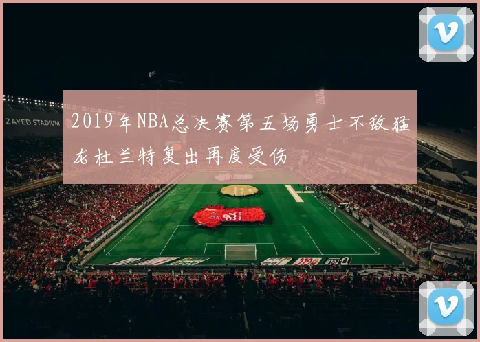 2019年NBA总决赛第五场勇士不敌猛龙杜兰特复出再度受伤
