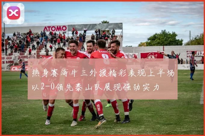 热身赛海牛三外援精彩表现上半场以2-0领先泰山队展现强劲实力