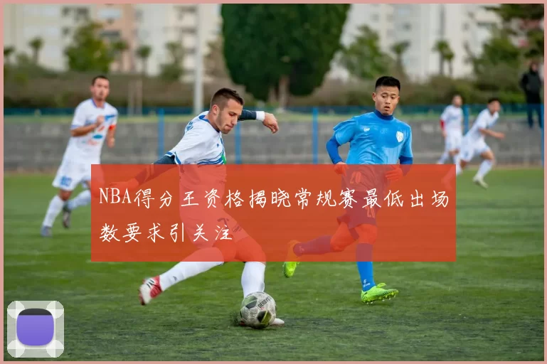 NBA得分王资格揭晓常规赛最低出场数要求引关注