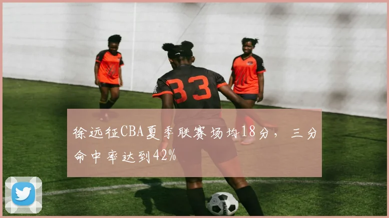 徐远征CBA夏季联赛场均18分，三分命中率达到42%