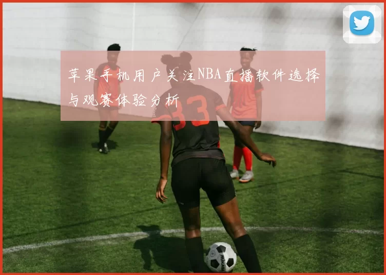 苹果手机用户关注NBA直播软件选择与观赛体验分析