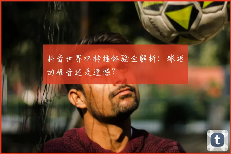 抖音世界杯转播体验全解析：球迷的福音还是遗憾？