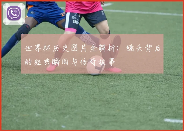世界杯历史图片全解析:镜头背后的经典瞬间与传奇故事