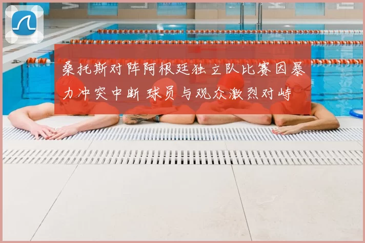 桑托斯对阵阿根廷独立队比赛因暴力冲突中断 球员与观众激烈对峙