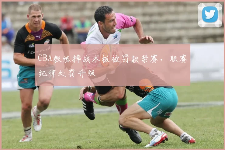 CBA教练摔战术板被罚款禁赛，联赛纪律处罚升级