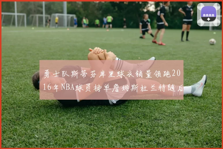 勇士队斯蒂芬库里球衣销量领跑2016年NBA球员榜单詹姆斯杜兰特随后