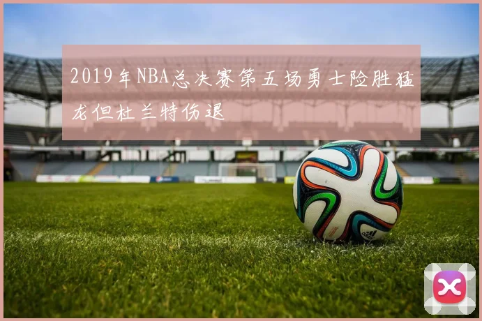 2019年NBA总决赛第五场勇士险胜猛龙但杜兰特伤退