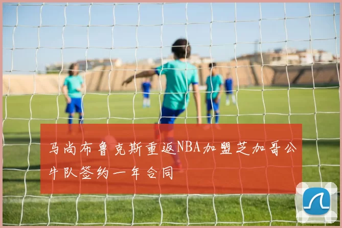 马尚布鲁克斯重返NBA加盟芝加哥公牛队签约一年合同