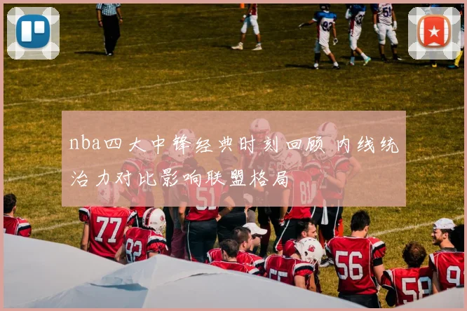 nba四大中锋经典时刻回顾 内线统治力对比影响联盟格局