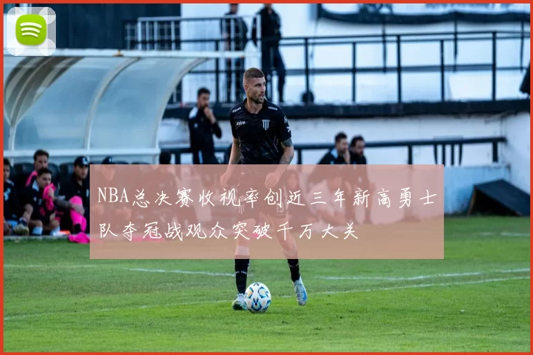 NBA总决赛收视率创近三年新高勇士队夺冠战观众突破千万大关