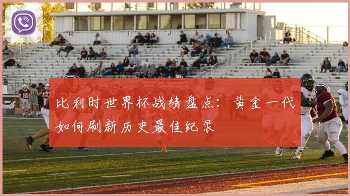 比利时世界杯战绩盘点:黄金一代如何刷新历史最佳纪录