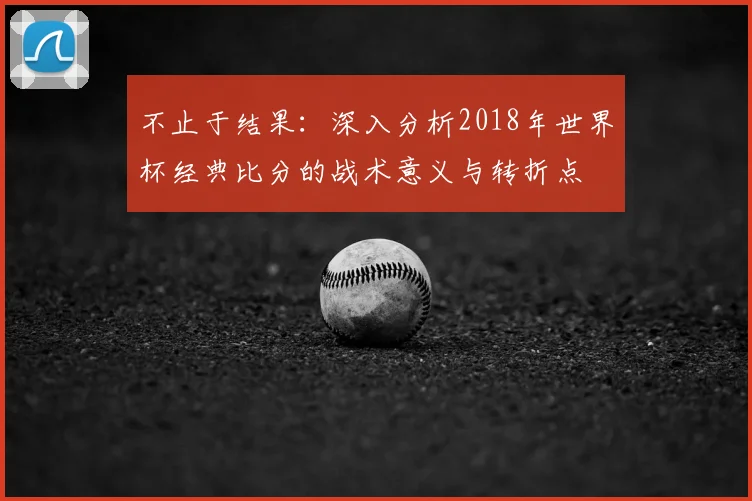 不止于结果:深入分析2018年世界杯经典比分的战术意义与转折点