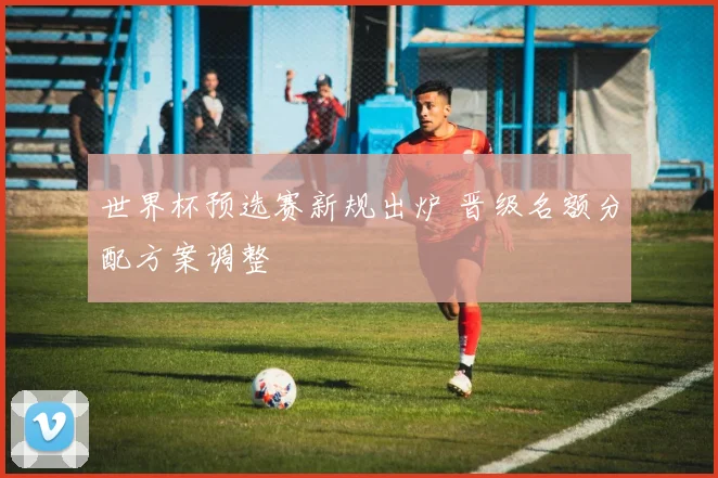 世界杯预选赛新规出炉 晋级名额分配方案调整