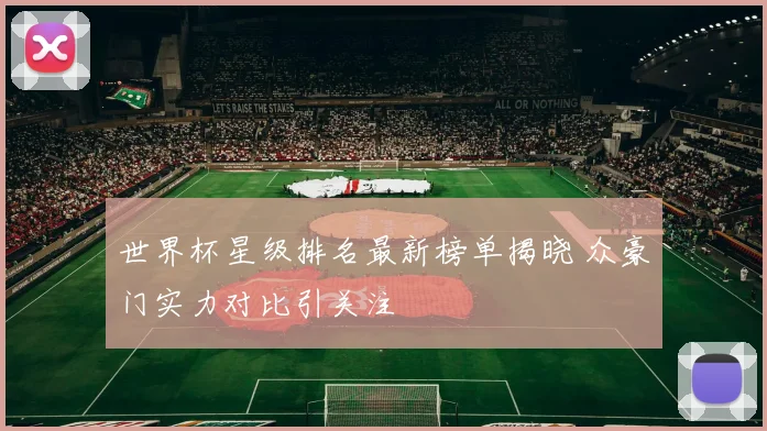 世界杯星级排名最新榜单揭晓 众豪门实力对比引关注