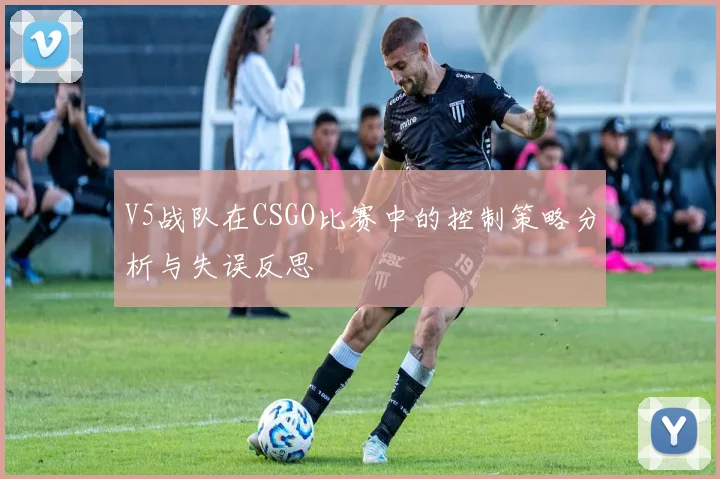 V5战队在CSGO比赛中的控制策略分析与失误反思