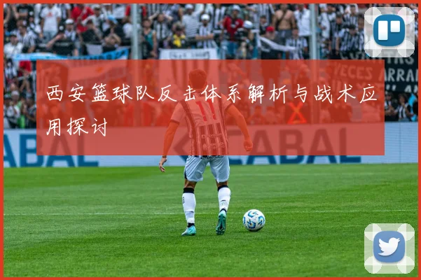 西安篮球队反击体系解析与战术应用探讨