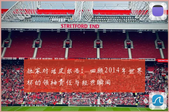 独家对话皮尔洛:回顾2014年世界杯的领袖责任与经典瞬间