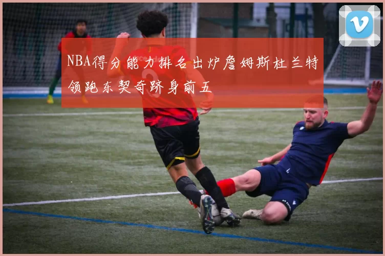 NBA得分能力排名出炉詹姆斯杜兰特领跑东契奇跻身前五